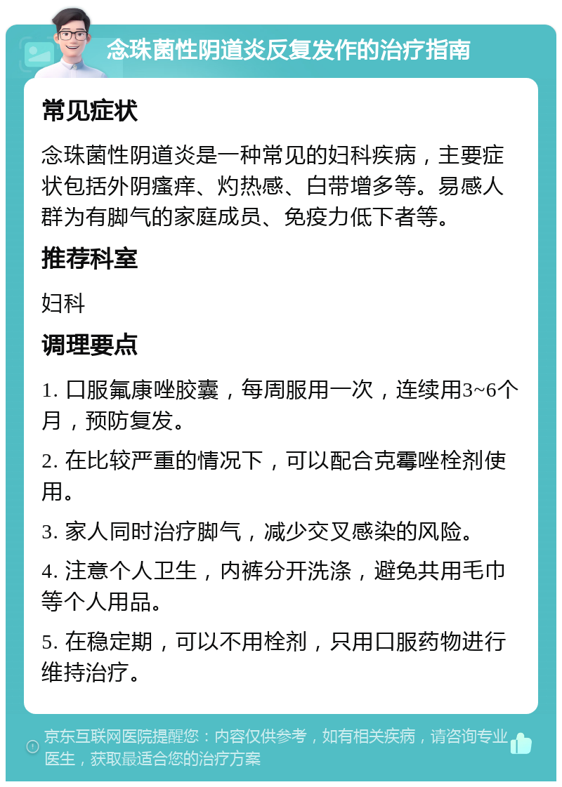 念珠菌性阴道炎反复发作的治疗指南 常见症状 念珠菌性阴道炎是一种常见的妇科疾病，主要症状包括外阴瘙痒、灼热感、白带增多等。易感人群为有脚气的家庭成员、免疫力低下者等。 推荐科室 妇科 调理要点 1. 口服氟康唑胶囊，每周服用一次，连续用3~6个月，预防复发。 2. 在比较严重的情况下，可以配合克霉唑栓剂使用。 3. 家人同时治疗脚气，减少交叉感染的风险。 4. 注意个人卫生，内裤分开洗涤，避免共用毛巾等个人用品。 5. 在稳定期，可以不用栓剂，只用口服药物进行维持治疗。