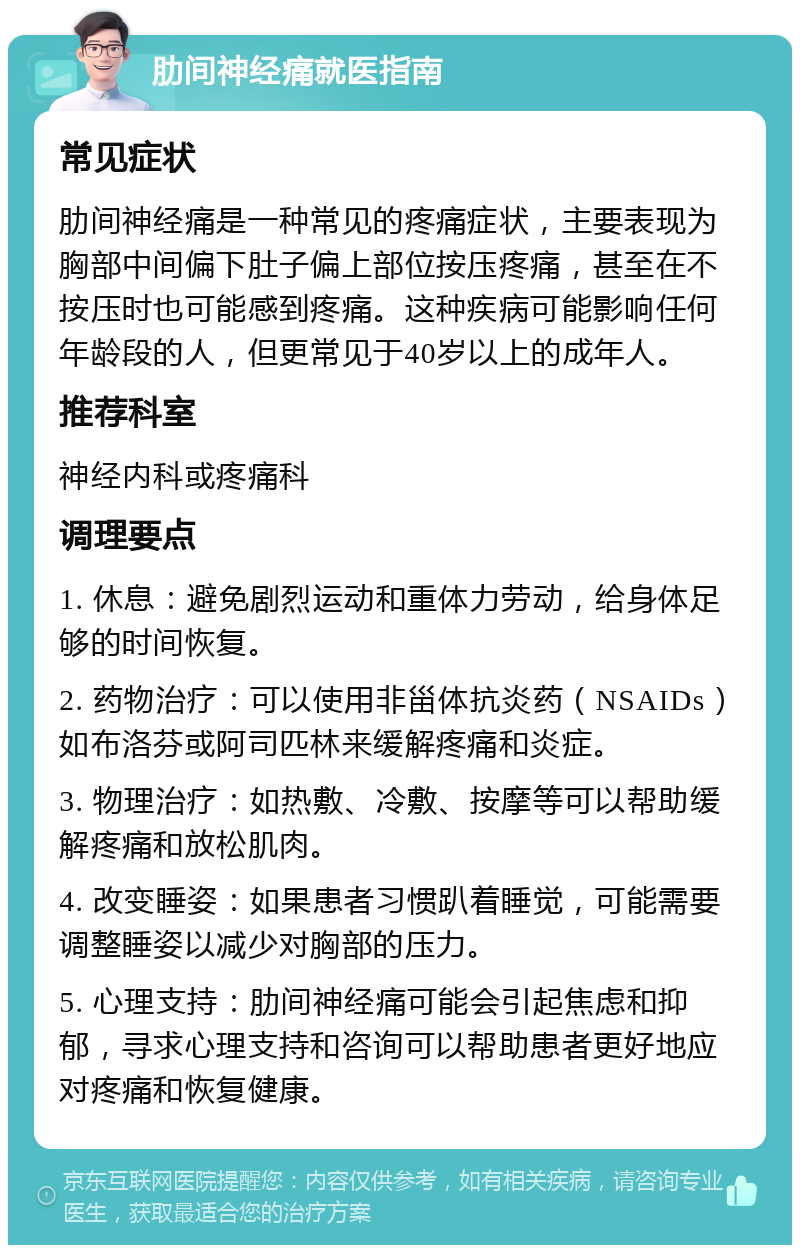 肋间神经痛就医指南 常见症状 肋间神经痛是一种常见的疼痛症状，主要表现为胸部中间偏下肚子偏上部位按压疼痛，甚至在不按压时也可能感到疼痛。这种疾病可能影响任何年龄段的人，但更常见于40岁以上的成年人。 推荐科室 神经内科或疼痛科 调理要点 1. 休息：避免剧烈运动和重体力劳动，给身体足够的时间恢复。 2. 药物治疗：可以使用非甾体抗炎药（NSAIDs）如布洛芬或阿司匹林来缓解疼痛和炎症。 3. 物理治疗：如热敷、冷敷、按摩等可以帮助缓解疼痛和放松肌肉。 4. 改变睡姿：如果患者习惯趴着睡觉，可能需要调整睡姿以减少对胸部的压力。 5. 心理支持：肋间神经痛可能会引起焦虑和抑郁，寻求心理支持和咨询可以帮助患者更好地应对疼痛和恢复健康。