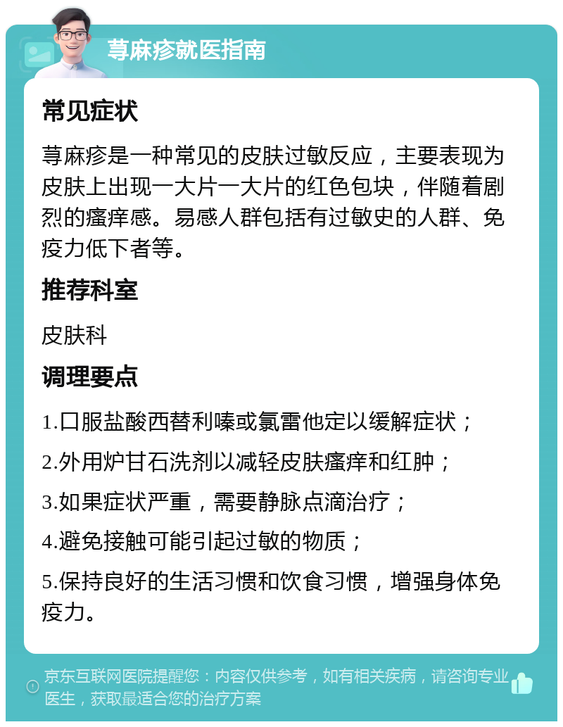 荨麻疹就医指南 常见症状 荨麻疹是一种常见的皮肤过敏反应，主要表现为皮肤上出现一大片一大片的红色包块，伴随着剧烈的瘙痒感。易感人群包括有过敏史的人群、免疫力低下者等。 推荐科室 皮肤科 调理要点 1.口服盐酸西替利嗪或氯雷他定以缓解症状； 2.外用炉甘石洗剂以减轻皮肤瘙痒和红肿； 3.如果症状严重，需要静脉点滴治疗； 4.避免接触可能引起过敏的物质； 5.保持良好的生活习惯和饮食习惯，增强身体免疫力。