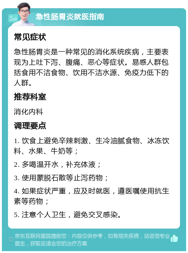 急性肠胃炎就医指南 常见症状 急性肠胃炎是一种常见的消化系统疾病，主要表现为上吐下泻、腹痛、恶心等症状。易感人群包括食用不洁食物、饮用不洁水源、免疫力低下的人群。 推荐科室 消化内科 调理要点 1. 饮食上避免辛辣刺激、生冷油腻食物、冰冻饮料、水果、牛奶等； 2. 多喝温开水，补充体液； 3. 使用蒙脱石散等止泻药物； 4. 如果症状严重，应及时就医，遵医嘱使用抗生素等药物； 5. 注意个人卫生，避免交叉感染。