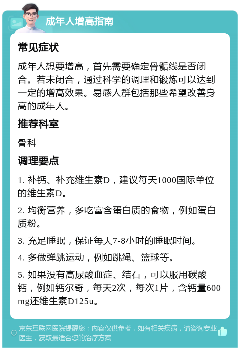 成年人增高指南 常见症状 成年人想要增高，首先需要确定骨骺线是否闭合。若未闭合，通过科学的调理和锻炼可以达到一定的增高效果。易感人群包括那些希望改善身高的成年人。 推荐科室 骨科 调理要点 1. 补钙、补充维生素D，建议每天1000国际单位的维生素D。 2. 均衡营养，多吃富含蛋白质的食物，例如蛋白质粉。 3. 充足睡眠，保证每天7-8小时的睡眠时间。 4. 多做弹跳运动，例如跳绳、篮球等。 5. 如果没有高尿酸血症、结石，可以服用碳酸钙，例如钙尔奇，每天2次，每次1片，含钙量600mg还维生素D125u。