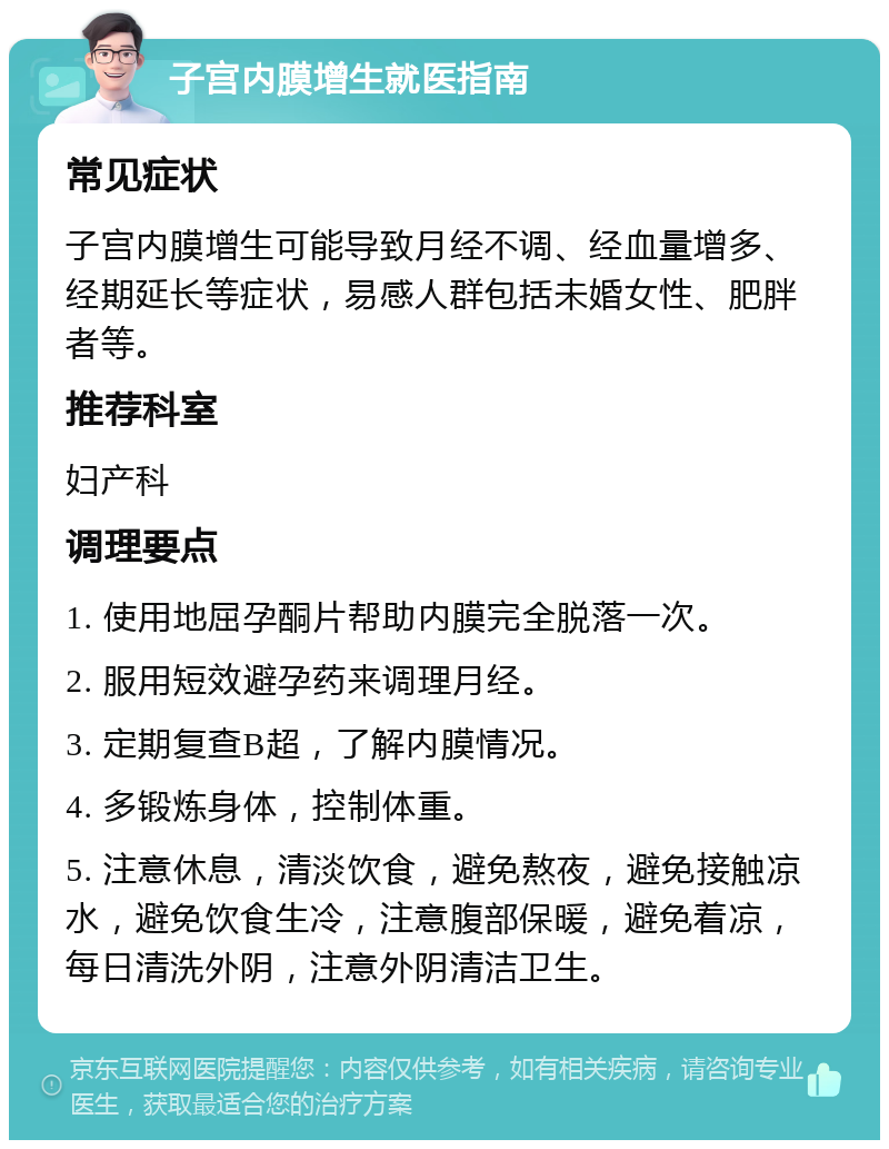 子宫内膜增生就医指南 常见症状 子宫内膜增生可能导致月经不调、经血量增多、经期延长等症状，易感人群包括未婚女性、肥胖者等。 推荐科室 妇产科 调理要点 1. 使用地屈孕酮片帮助内膜完全脱落一次。 2. 服用短效避孕药来调理月经。 3. 定期复查B超，了解内膜情况。 4. 多锻炼身体，控制体重。 5. 注意休息，清淡饮食，避免熬夜，避免接触凉水，避免饮食生冷，注意腹部保暖，避免着凉，每日清洗外阴，注意外阴清洁卫生。