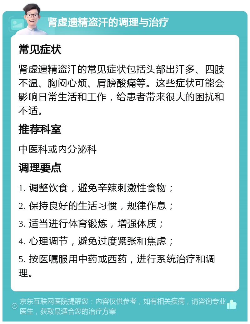 肾虚遗精盗汗的调理与治疗 常见症状 肾虚遗精盗汗的常见症状包括头部出汗多、四肢不温、胸闷心烦、肩膀酸痛等。这些症状可能会影响日常生活和工作，给患者带来很大的困扰和不适。 推荐科室 中医科或内分泌科 调理要点 1. 调整饮食，避免辛辣刺激性食物； 2. 保持良好的生活习惯，规律作息； 3. 适当进行体育锻炼，增强体质； 4. 心理调节，避免过度紧张和焦虑； 5. 按医嘱服用中药或西药，进行系统治疗和调理。