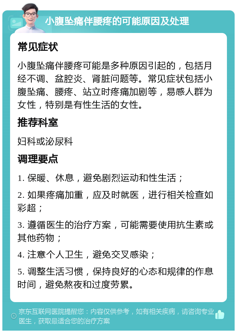 小腹坠痛伴腰疼的可能原因及处理 常见症状 小腹坠痛伴腰疼可能是多种原因引起的，包括月经不调、盆腔炎、肾脏问题等。常见症状包括小腹坠痛、腰疼、站立时疼痛加剧等，易感人群为女性，特别是有性生活的女性。 推荐科室 妇科或泌尿科 调理要点 1. 保暖、休息，避免剧烈运动和性生活； 2. 如果疼痛加重，应及时就医，进行相关检查如彩超； 3. 遵循医生的治疗方案，可能需要使用抗生素或其他药物； 4. 注意个人卫生，避免交叉感染； 5. 调整生活习惯，保持良好的心态和规律的作息时间，避免熬夜和过度劳累。