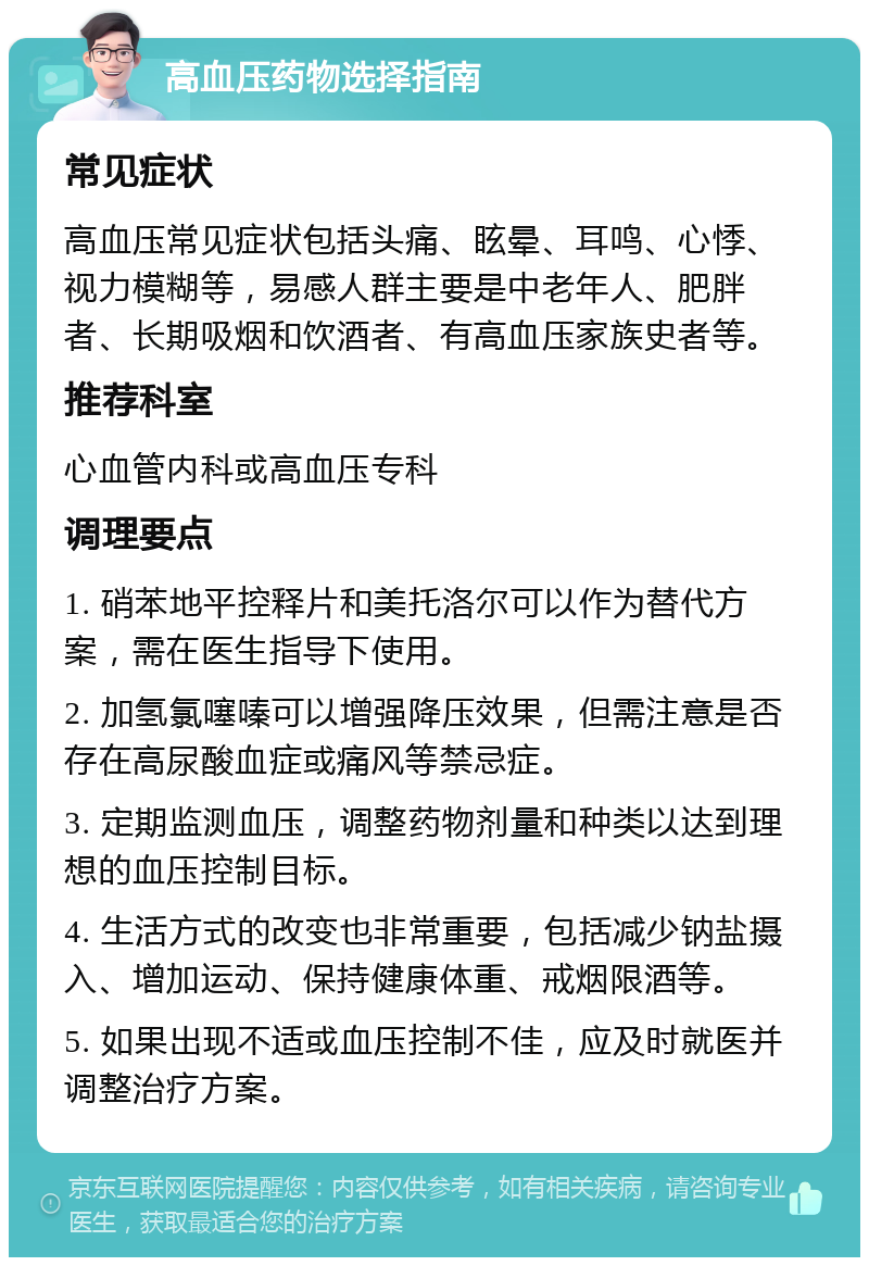 高血压药物选择指南 常见症状 高血压常见症状包括头痛、眩晕、耳鸣、心悸、视力模糊等，易感人群主要是中老年人、肥胖者、长期吸烟和饮酒者、有高血压家族史者等。 推荐科室 心血管内科或高血压专科 调理要点 1. 硝苯地平控释片和美托洛尔可以作为替代方案，需在医生指导下使用。 2. 加氢氯噻嗪可以增强降压效果，但需注意是否存在高尿酸血症或痛风等禁忌症。 3. 定期监测血压，调整药物剂量和种类以达到理想的血压控制目标。 4. 生活方式的改变也非常重要，包括减少钠盐摄入、增加运动、保持健康体重、戒烟限酒等。 5. 如果出现不适或血压控制不佳，应及时就医并调整治疗方案。