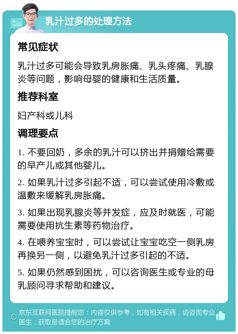 乳汁过多的处理方法 常见症状 乳汁过多可能会导致乳房胀痛、乳头疼痛、乳腺炎等问题，影响母婴的健康和生活质量。 推荐科室 妇产科或儿科 调理要点 1. 不要回奶，多余的乳汁可以挤出并捐赠给需要的早产儿或其他婴儿。 2. 如果乳汁过多引起不适，可以尝试使用冷敷或温敷来缓解乳房胀痛。 3. 如果出现乳腺炎等并发症，应及时就医，可能需要使用抗生素等药物治疗。 4. 在喂养宝宝时，可以尝试让宝宝吃空一侧乳房再换另一侧，以避免乳汁过多引起的不适。 5. 如果仍然感到困扰，可以咨询医生或专业的母乳顾问寻求帮助和建议。