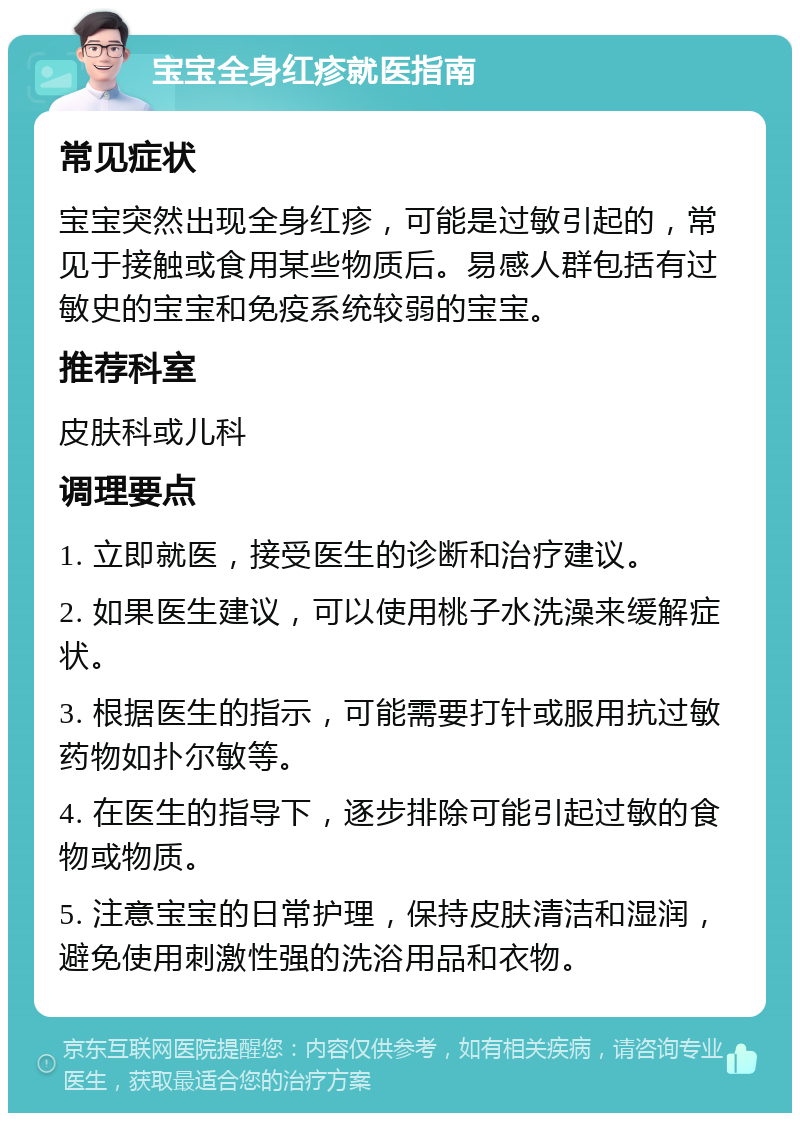 宝宝全身红疹就医指南 常见症状 宝宝突然出现全身红疹，可能是过敏引起的，常见于接触或食用某些物质后。易感人群包括有过敏史的宝宝和免疫系统较弱的宝宝。 推荐科室 皮肤科或儿科 调理要点 1. 立即就医，接受医生的诊断和治疗建议。 2. 如果医生建议，可以使用桃子水洗澡来缓解症状。 3. 根据医生的指示，可能需要打针或服用抗过敏药物如扑尔敏等。 4. 在医生的指导下，逐步排除可能引起过敏的食物或物质。 5. 注意宝宝的日常护理，保持皮肤清洁和湿润，避免使用刺激性强的洗浴用品和衣物。