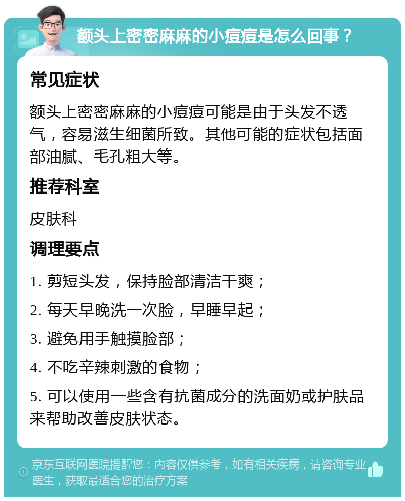 额头上密密麻麻的小痘痘是怎么回事？ 常见症状 额头上密密麻麻的小痘痘可能是由于头发不透气，容易滋生细菌所致。其他可能的症状包括面部油腻、毛孔粗大等。 推荐科室 皮肤科 调理要点 1. 剪短头发，保持脸部清洁干爽； 2. 每天早晚洗一次脸，早睡早起； 3. 避免用手触摸脸部； 4. 不吃辛辣刺激的食物； 5. 可以使用一些含有抗菌成分的洗面奶或护肤品来帮助改善皮肤状态。