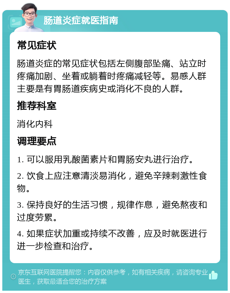 肠道炎症就医指南 常见症状 肠道炎症的常见症状包括左侧腹部坠痛、站立时疼痛加剧、坐着或躺着时疼痛减轻等。易感人群主要是有胃肠道疾病史或消化不良的人群。 推荐科室 消化内科 调理要点 1. 可以服用乳酸菌素片和胃肠安丸进行治疗。 2. 饮食上应注意清淡易消化，避免辛辣刺激性食物。 3. 保持良好的生活习惯，规律作息，避免熬夜和过度劳累。 4. 如果症状加重或持续不改善，应及时就医进行进一步检查和治疗。