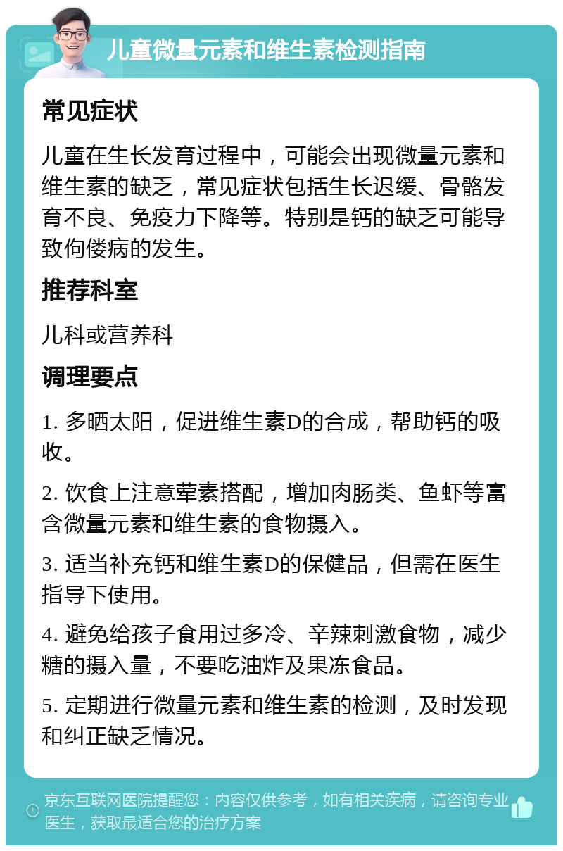 儿童微量元素和维生素检测指南 常见症状 儿童在生长发育过程中，可能会出现微量元素和维生素的缺乏，常见症状包括生长迟缓、骨骼发育不良、免疫力下降等。特别是钙的缺乏可能导致佝偻病的发生。 推荐科室 儿科或营养科 调理要点 1. 多晒太阳，促进维生素D的合成，帮助钙的吸收。 2. 饮食上注意荤素搭配，增加肉肠类、鱼虾等富含微量元素和维生素的食物摄入。 3. 适当补充钙和维生素D的保健品，但需在医生指导下使用。 4. 避免给孩子食用过多冷、辛辣刺激食物，减少糖的摄入量，不要吃油炸及果冻食品。 5. 定期进行微量元素和维生素的检测，及时发现和纠正缺乏情况。