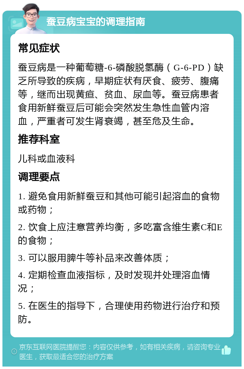 蚕豆病宝宝的调理指南 常见症状 蚕豆病是一种葡萄糖-6-磷酸脱氢酶（G-6-PD）缺乏所导致的疾病，早期症状有厌食、疲劳、腹痛等，继而出现黄疸、贫血、尿血等。蚕豆病患者食用新鲜蚕豆后可能会突然发生急性血管内溶血，严重者可发生肾衰竭，甚至危及生命。 推荐科室 儿科或血液科 调理要点 1. 避免食用新鲜蚕豆和其他可能引起溶血的食物或药物； 2. 饮食上应注意营养均衡，多吃富含维生素C和E的食物； 3. 可以服用脾牛等补品来改善体质； 4. 定期检查血液指标，及时发现并处理溶血情况； 5. 在医生的指导下，合理使用药物进行治疗和预防。