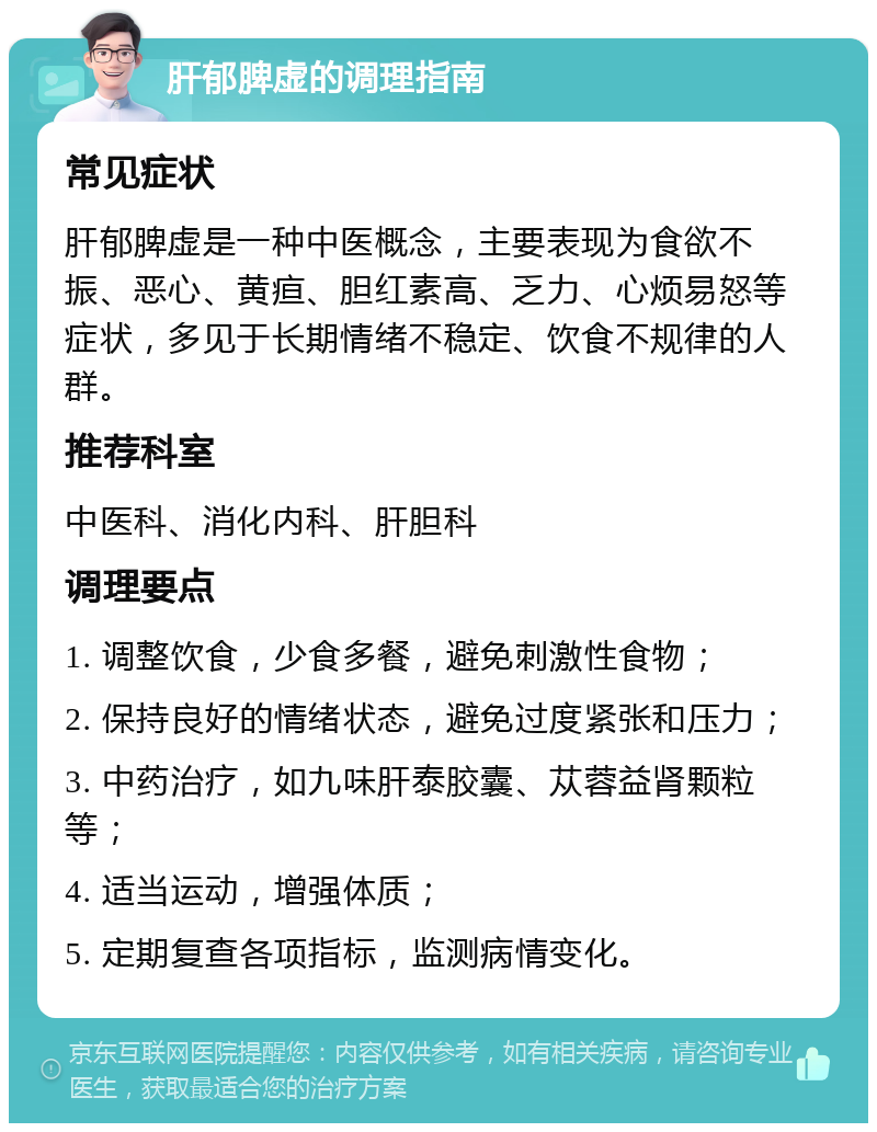 肝郁脾虚的调理指南 常见症状 肝郁脾虚是一种中医概念，主要表现为食欲不振、恶心、黄疸、胆红素高、乏力、心烦易怒等症状，多见于长期情绪不稳定、饮食不规律的人群。 推荐科室 中医科、消化内科、肝胆科 调理要点 1. 调整饮食，少食多餐，避免刺激性食物； 2. 保持良好的情绪状态，避免过度紧张和压力； 3. 中药治疗，如九味肝泰胶囊、苁蓉益肾颗粒等； 4. 适当运动，增强体质； 5. 定期复查各项指标，监测病情变化。