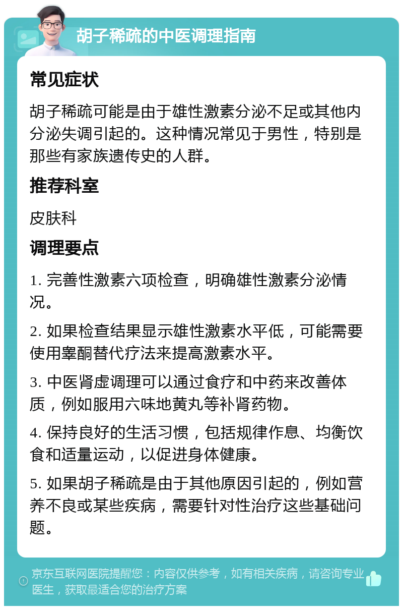 胡子稀疏的中医调理指南 常见症状 胡子稀疏可能是由于雄性激素分泌不足或其他内分泌失调引起的。这种情况常见于男性，特别是那些有家族遗传史的人群。 推荐科室 皮肤科 调理要点 1. 完善性激素六项检查，明确雄性激素分泌情况。 2. 如果检查结果显示雄性激素水平低，可能需要使用睾酮替代疗法来提高激素水平。 3. 中医肾虚调理可以通过食疗和中药来改善体质，例如服用六味地黄丸等补肾药物。 4. 保持良好的生活习惯，包括规律作息、均衡饮食和适量运动，以促进身体健康。 5. 如果胡子稀疏是由于其他原因引起的，例如营养不良或某些疾病，需要针对性治疗这些基础问题。