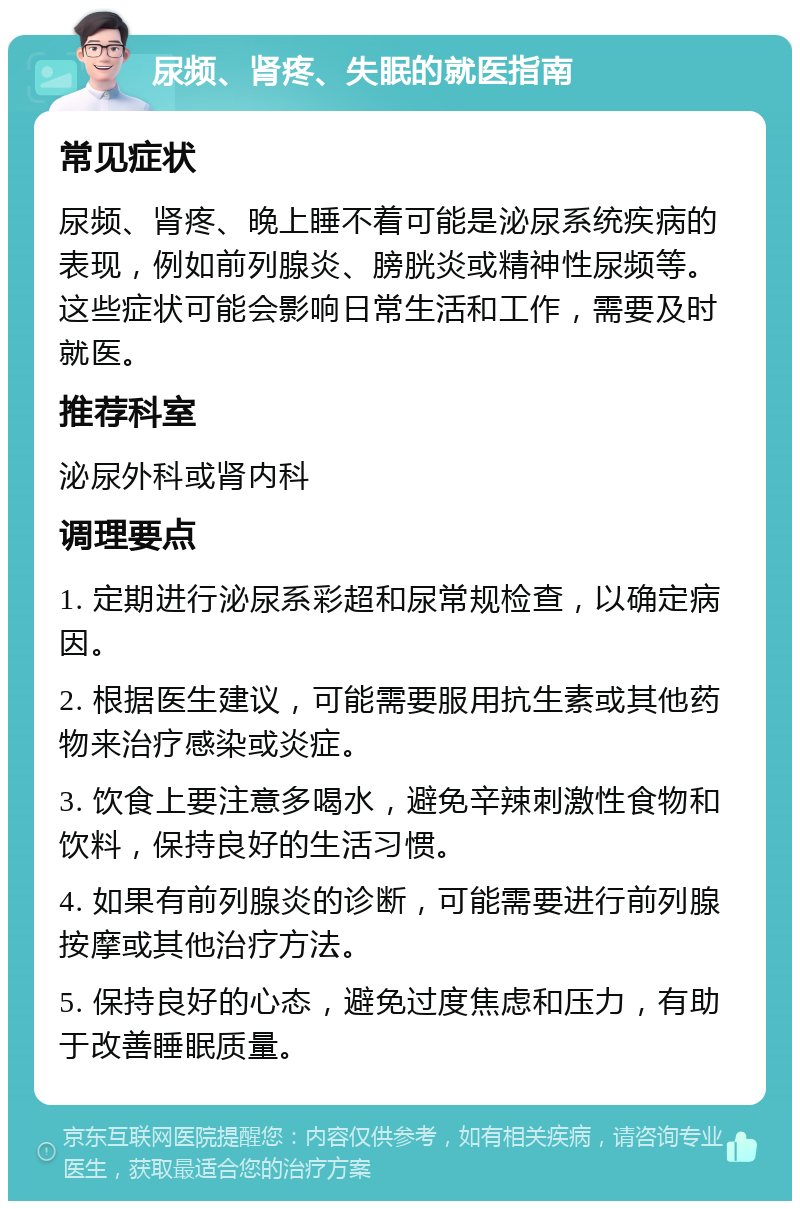 尿频、肾疼、失眠的就医指南 常见症状 尿频、肾疼、晚上睡不着可能是泌尿系统疾病的表现，例如前列腺炎、膀胱炎或精神性尿频等。这些症状可能会影响日常生活和工作，需要及时就医。 推荐科室 泌尿外科或肾内科 调理要点 1. 定期进行泌尿系彩超和尿常规检查，以确定病因。 2. 根据医生建议，可能需要服用抗生素或其他药物来治疗感染或炎症。 3. 饮食上要注意多喝水，避免辛辣刺激性食物和饮料，保持良好的生活习惯。 4. 如果有前列腺炎的诊断，可能需要进行前列腺按摩或其他治疗方法。 5. 保持良好的心态，避免过度焦虑和压力，有助于改善睡眠质量。