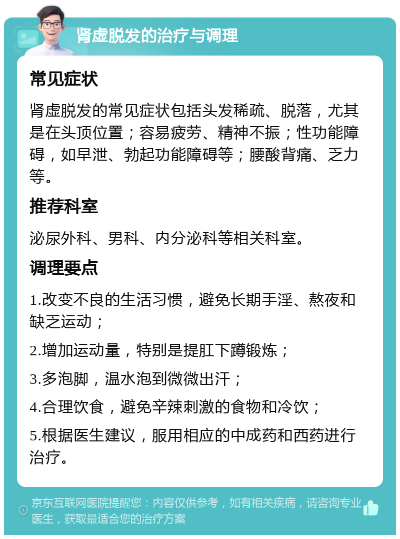 肾虚脱发的治疗与调理 常见症状 肾虚脱发的常见症状包括头发稀疏、脱落，尤其是在头顶位置；容易疲劳、精神不振；性功能障碍，如早泄、勃起功能障碍等；腰酸背痛、乏力等。 推荐科室 泌尿外科、男科、内分泌科等相关科室。 调理要点 1.改变不良的生活习惯，避免长期手淫、熬夜和缺乏运动； 2.增加运动量，特别是提肛下蹲锻炼； 3.多泡脚，温水泡到微微出汗； 4.合理饮食，避免辛辣刺激的食物和冷饮； 5.根据医生建议，服用相应的中成药和西药进行治疗。