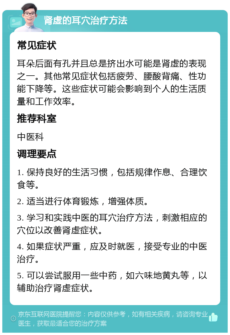 肾虚的耳穴治疗方法 常见症状 耳朵后面有孔并且总是挤出水可能是肾虚的表现之一。其他常见症状包括疲劳、腰酸背痛、性功能下降等。这些症状可能会影响到个人的生活质量和工作效率。 推荐科室 中医科 调理要点 1. 保持良好的生活习惯，包括规律作息、合理饮食等。 2. 适当进行体育锻炼，增强体质。 3. 学习和实践中医的耳穴治疗方法，刺激相应的穴位以改善肾虚症状。 4. 如果症状严重，应及时就医，接受专业的中医治疗。 5. 可以尝试服用一些中药，如六味地黄丸等，以辅助治疗肾虚症状。