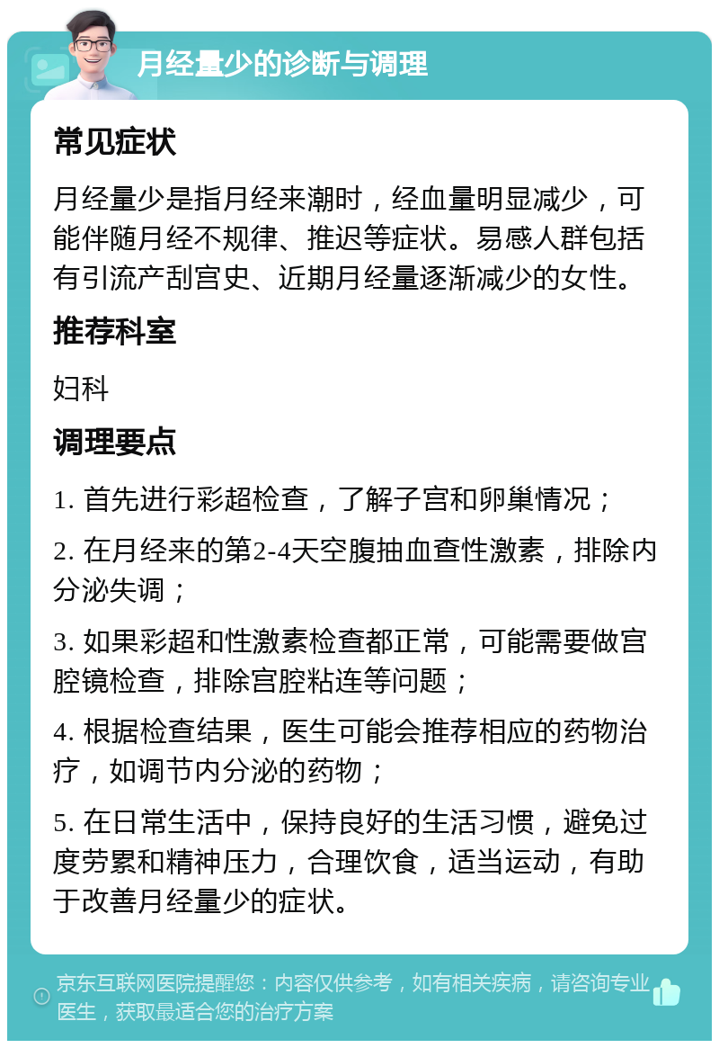 月经量少的诊断与调理 常见症状 月经量少是指月经来潮时，经血量明显减少，可能伴随月经不规律、推迟等症状。易感人群包括有引流产刮宫史、近期月经量逐渐减少的女性。 推荐科室 妇科 调理要点 1. 首先进行彩超检查，了解子宫和卵巢情况； 2. 在月经来的第2-4天空腹抽血查性激素，排除内分泌失调； 3. 如果彩超和性激素检查都正常，可能需要做宫腔镜检查，排除宫腔粘连等问题； 4. 根据检查结果，医生可能会推荐相应的药物治疗，如调节内分泌的药物； 5. 在日常生活中，保持良好的生活习惯，避免过度劳累和精神压力，合理饮食，适当运动，有助于改善月经量少的症状。