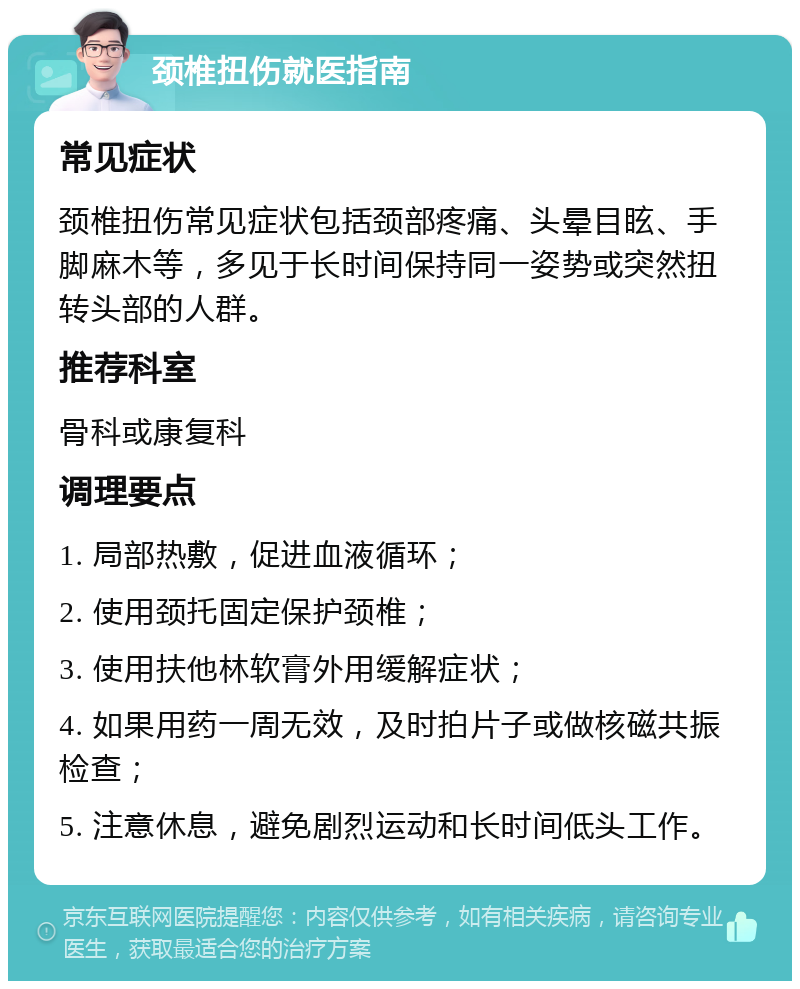 颈椎扭伤就医指南 常见症状 颈椎扭伤常见症状包括颈部疼痛、头晕目眩、手脚麻木等，多见于长时间保持同一姿势或突然扭转头部的人群。 推荐科室 骨科或康复科 调理要点 1. 局部热敷，促进血液循环； 2. 使用颈托固定保护颈椎； 3. 使用扶他林软膏外用缓解症状； 4. 如果用药一周无效，及时拍片子或做核磁共振检查； 5. 注意休息，避免剧烈运动和长时间低头工作。