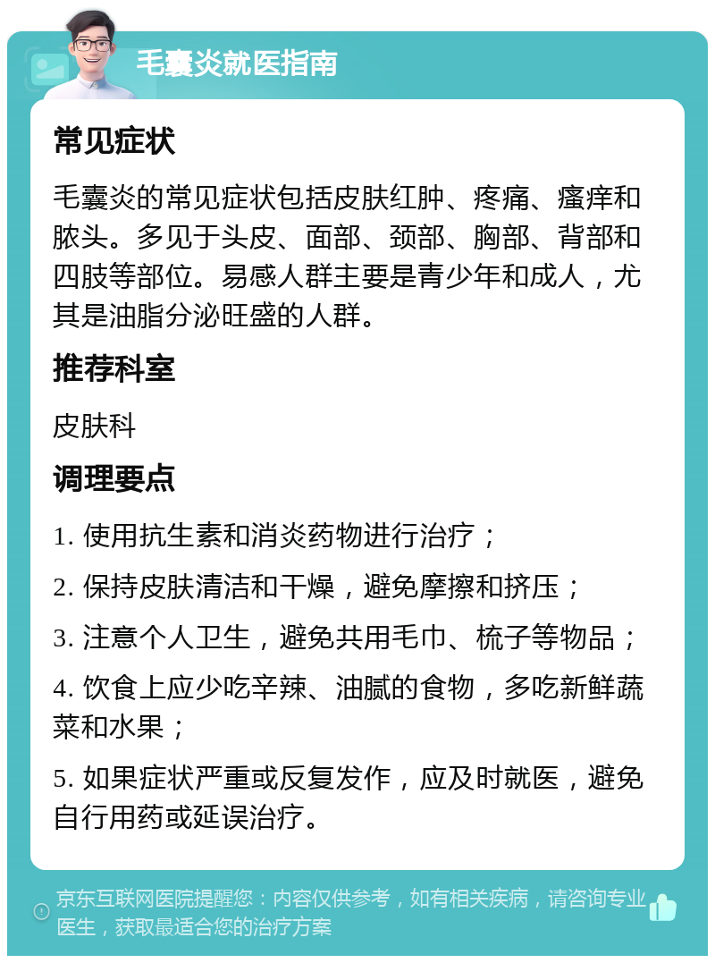 毛囊炎就医指南 常见症状 毛囊炎的常见症状包括皮肤红肿、疼痛、瘙痒和脓头。多见于头皮、面部、颈部、胸部、背部和四肢等部位。易感人群主要是青少年和成人，尤其是油脂分泌旺盛的人群。 推荐科室 皮肤科 调理要点 1. 使用抗生素和消炎药物进行治疗； 2. 保持皮肤清洁和干燥，避免摩擦和挤压； 3. 注意个人卫生，避免共用毛巾、梳子等物品； 4. 饮食上应少吃辛辣、油腻的食物，多吃新鲜蔬菜和水果； 5. 如果症状严重或反复发作，应及时就医，避免自行用药或延误治疗。