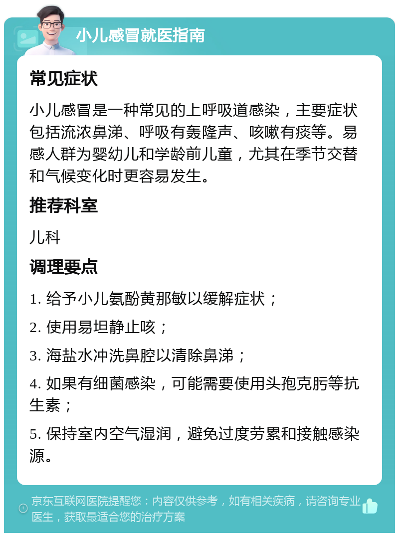 小儿感冒就医指南 常见症状 小儿感冒是一种常见的上呼吸道感染，主要症状包括流浓鼻涕、呼吸有轰隆声、咳嗽有痰等。易感人群为婴幼儿和学龄前儿童，尤其在季节交替和气候变化时更容易发生。 推荐科室 儿科 调理要点 1. 给予小儿氨酚黄那敏以缓解症状； 2. 使用易坦静止咳； 3. 海盐水冲洗鼻腔以清除鼻涕； 4. 如果有细菌感染，可能需要使用头孢克肟等抗生素； 5. 保持室内空气湿润，避免过度劳累和接触感染源。