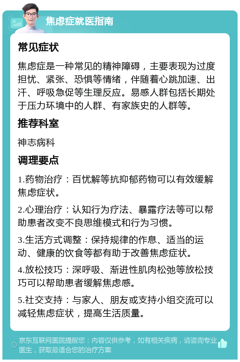 焦虑症就医指南 常见症状 焦虑症是一种常见的精神障碍，主要表现为过度担忧、紧张、恐惧等情绪，伴随着心跳加速、出汗、呼吸急促等生理反应。易感人群包括长期处于压力环境中的人群、有家族史的人群等。 推荐科室 神志病科 调理要点 1.药物治疗：百忧解等抗抑郁药物可以有效缓解焦虑症状。 2.心理治疗：认知行为疗法、暴露疗法等可以帮助患者改变不良思维模式和行为习惯。 3.生活方式调整：保持规律的作息、适当的运动、健康的饮食等都有助于改善焦虑症状。 4.放松技巧：深呼吸、渐进性肌肉松弛等放松技巧可以帮助患者缓解焦虑感。 5.社交支持：与家人、朋友或支持小组交流可以减轻焦虑症状，提高生活质量。