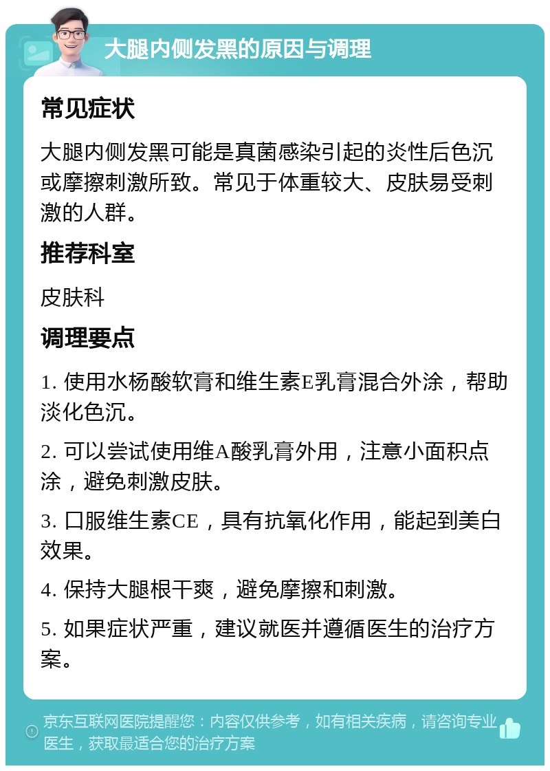 大腿内侧发黑的原因与调理 常见症状 大腿内侧发黑可能是真菌感染引起的炎性后色沉或摩擦刺激所致。常见于体重较大、皮肤易受刺激的人群。 推荐科室 皮肤科 调理要点 1. 使用水杨酸软膏和维生素E乳膏混合外涂，帮助淡化色沉。 2. 可以尝试使用维A酸乳膏外用，注意小面积点涂，避免刺激皮肤。 3. 口服维生素CE，具有抗氧化作用，能起到美白效果。 4. 保持大腿根干爽，避免摩擦和刺激。 5. 如果症状严重，建议就医并遵循医生的治疗方案。