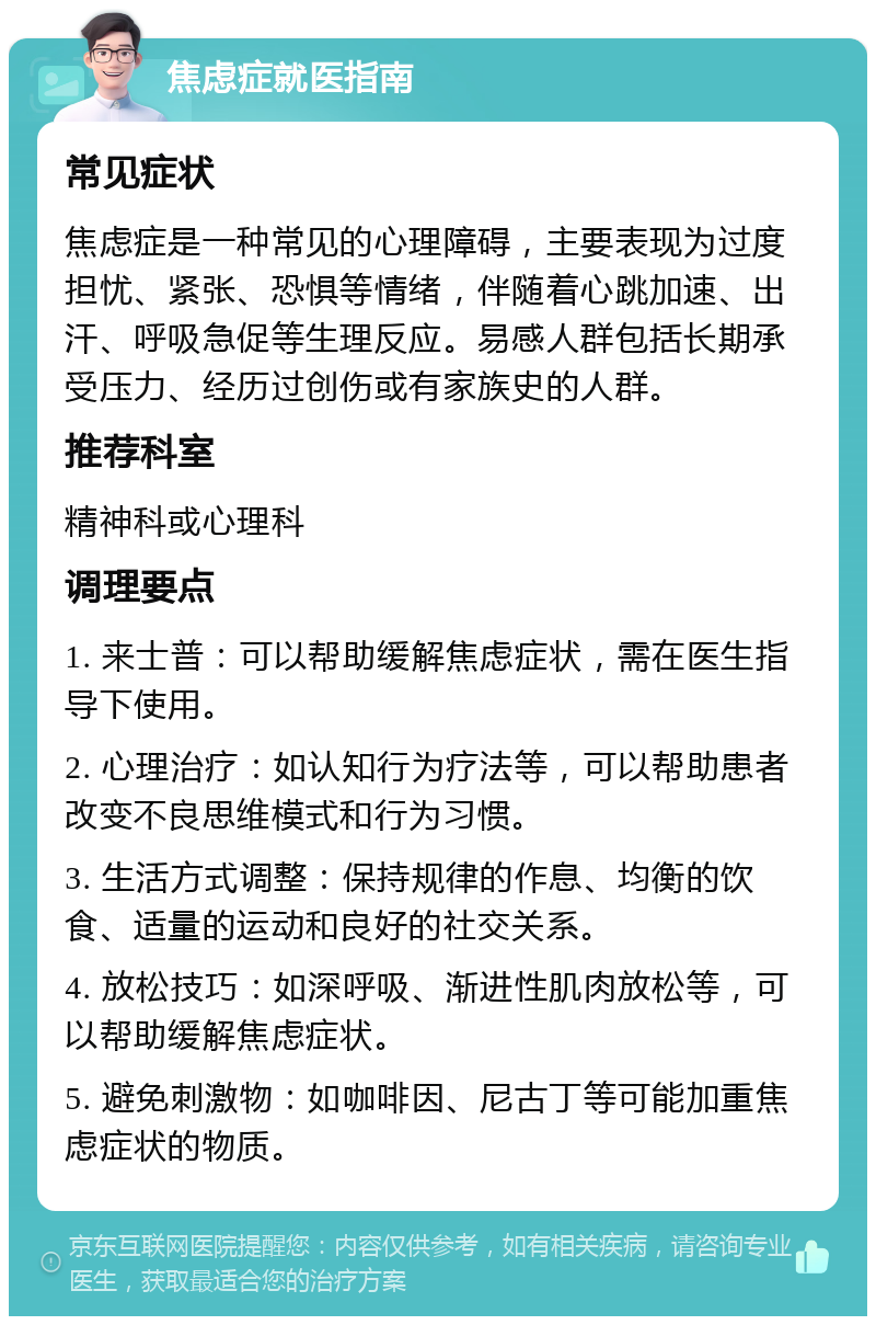 焦虑症就医指南 常见症状 焦虑症是一种常见的心理障碍，主要表现为过度担忧、紧张、恐惧等情绪，伴随着心跳加速、出汗、呼吸急促等生理反应。易感人群包括长期承受压力、经历过创伤或有家族史的人群。 推荐科室 精神科或心理科 调理要点 1. 来士普：可以帮助缓解焦虑症状，需在医生指导下使用。 2. 心理治疗：如认知行为疗法等，可以帮助患者改变不良思维模式和行为习惯。 3. 生活方式调整：保持规律的作息、均衡的饮食、适量的运动和良好的社交关系。 4. 放松技巧：如深呼吸、渐进性肌肉放松等，可以帮助缓解焦虑症状。 5. 避免刺激物：如咖啡因、尼古丁等可能加重焦虑症状的物质。