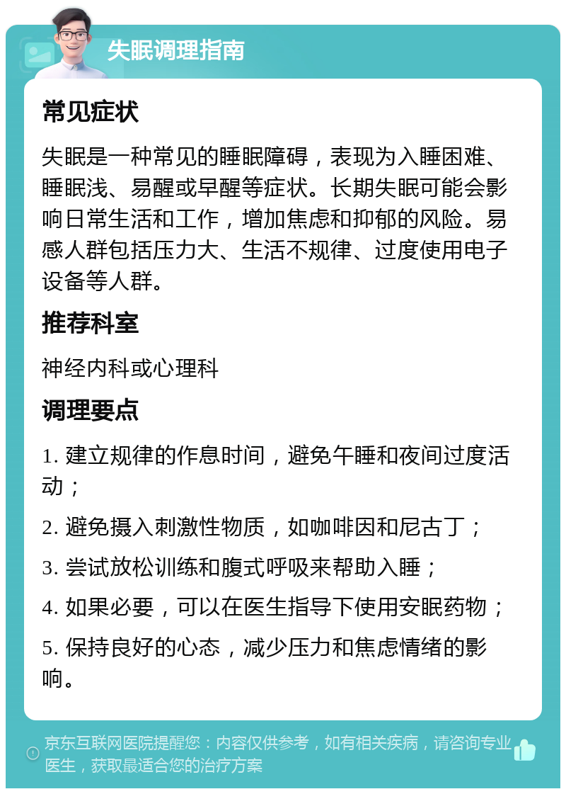 失眠调理指南 常见症状 失眠是一种常见的睡眠障碍，表现为入睡困难、睡眠浅、易醒或早醒等症状。长期失眠可能会影响日常生活和工作，增加焦虑和抑郁的风险。易感人群包括压力大、生活不规律、过度使用电子设备等人群。 推荐科室 神经内科或心理科 调理要点 1. 建立规律的作息时间，避免午睡和夜间过度活动； 2. 避免摄入刺激性物质，如咖啡因和尼古丁； 3. 尝试放松训练和腹式呼吸来帮助入睡； 4. 如果必要，可以在医生指导下使用安眠药物； 5. 保持良好的心态，减少压力和焦虑情绪的影响。