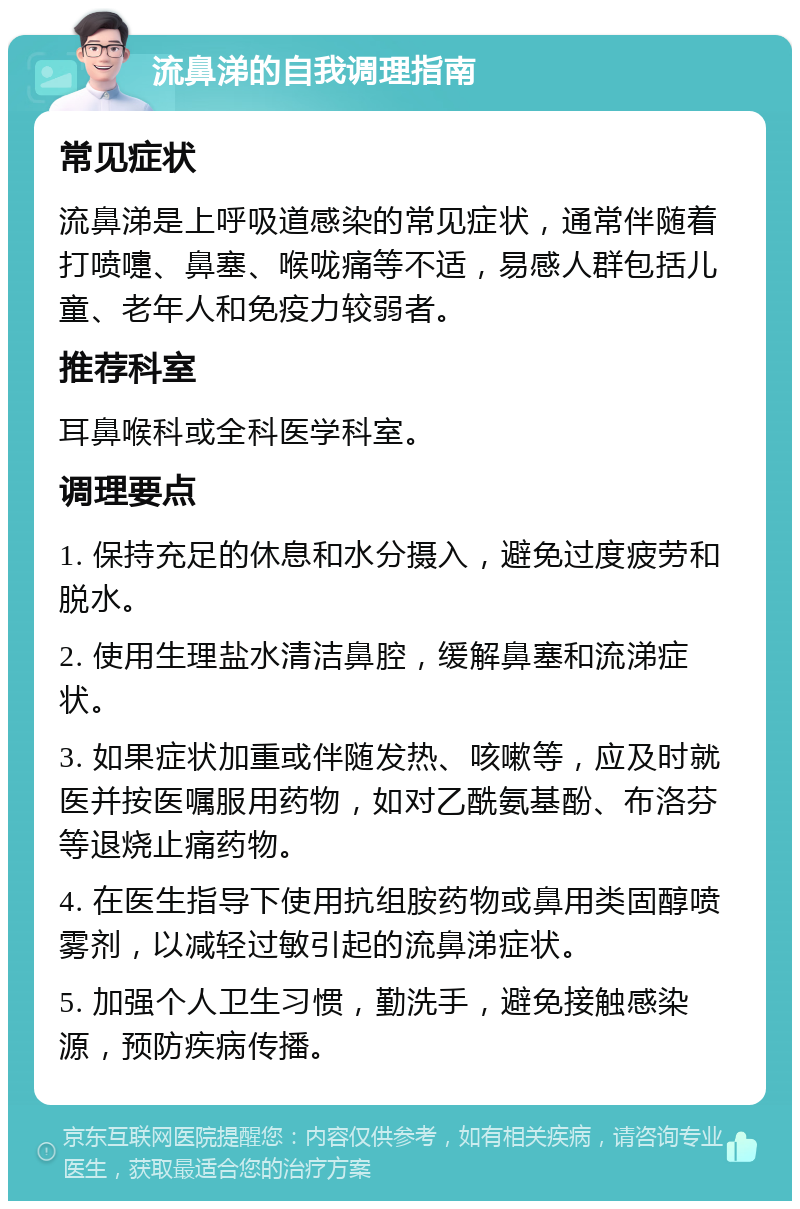 流鼻涕的自我调理指南 常见症状 流鼻涕是上呼吸道感染的常见症状，通常伴随着打喷嚏、鼻塞、喉咙痛等不适，易感人群包括儿童、老年人和免疫力较弱者。 推荐科室 耳鼻喉科或全科医学科室。 调理要点 1. 保持充足的休息和水分摄入，避免过度疲劳和脱水。 2. 使用生理盐水清洁鼻腔，缓解鼻塞和流涕症状。 3. 如果症状加重或伴随发热、咳嗽等，应及时就医并按医嘱服用药物，如对乙酰氨基酚、布洛芬等退烧止痛药物。 4. 在医生指导下使用抗组胺药物或鼻用类固醇喷雾剂，以减轻过敏引起的流鼻涕症状。 5. 加强个人卫生习惯，勤洗手，避免接触感染源，预防疾病传播。