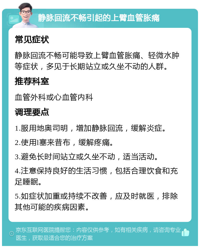 静脉回流不畅引起的上臂血管胀痛 常见症状 静脉回流不畅可能导致上臂血管胀痛、轻微水肿等症状，多见于长期站立或久坐不动的人群。 推荐科室 血管外科或心血管内科 调理要点 1.服用地奥司明，增加静脉回流，缓解炎症。 2.使用l塞来昔布，缓解疼痛。 3.避免长时间站立或久坐不动，适当活动。 4.注意保持良好的生活习惯，包括合理饮食和充足睡眠。 5.如症状加重或持续不改善，应及时就医，排除其他可能的疾病因素。