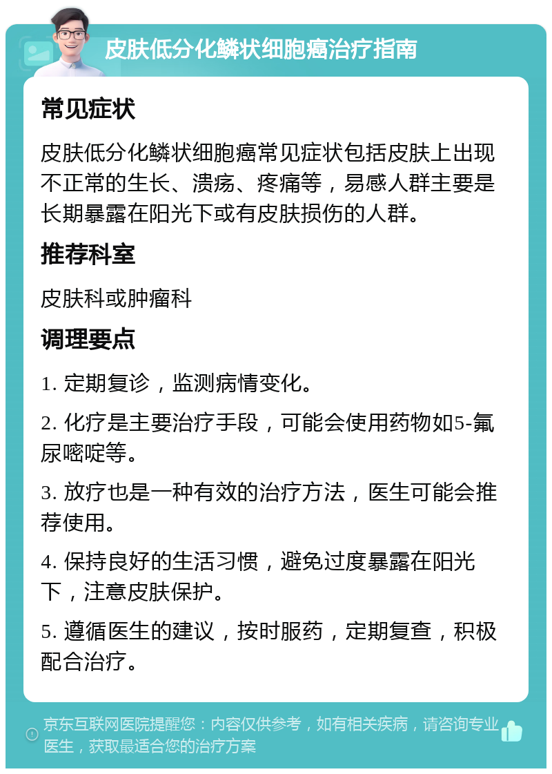 皮肤低分化鳞状细胞癌治疗指南 常见症状 皮肤低分化鳞状细胞癌常见症状包括皮肤上出现不正常的生长、溃疡、疼痛等，易感人群主要是长期暴露在阳光下或有皮肤损伤的人群。 推荐科室 皮肤科或肿瘤科 调理要点 1. 定期复诊，监测病情变化。 2. 化疗是主要治疗手段，可能会使用药物如5-氟尿嘧啶等。 3. 放疗也是一种有效的治疗方法，医生可能会推荐使用。 4. 保持良好的生活习惯，避免过度暴露在阳光下，注意皮肤保护。 5. 遵循医生的建议，按时服药，定期复查，积极配合治疗。