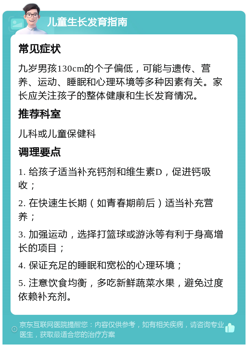 儿童生长发育指南 常见症状 九岁男孩130cm的个子偏低，可能与遗传、营养、运动、睡眠和心理环境等多种因素有关。家长应关注孩子的整体健康和生长发育情况。 推荐科室 儿科或儿童保健科 调理要点 1. 给孩子适当补充钙剂和维生素D，促进钙吸收； 2. 在快速生长期（如青春期前后）适当补充营养； 3. 加强运动，选择打篮球或游泳等有利于身高增长的项目； 4. 保证充足的睡眠和宽松的心理环境； 5. 注意饮食均衡，多吃新鲜蔬菜水果，避免过度依赖补充剂。