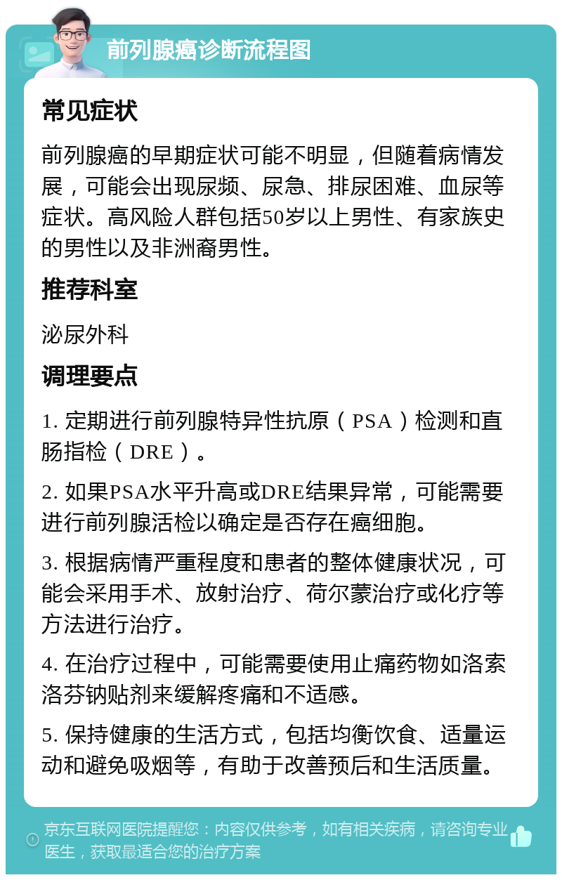 前列腺癌诊断流程图 常见症状 前列腺癌的早期症状可能不明显，但随着病情发展，可能会出现尿频、尿急、排尿困难、血尿等症状。高风险人群包括50岁以上男性、有家族史的男性以及非洲裔男性。 推荐科室 泌尿外科 调理要点 1. 定期进行前列腺特异性抗原（PSA）检测和直肠指检（DRE）。 2. 如果PSA水平升高或DRE结果异常，可能需要进行前列腺活检以确定是否存在癌细胞。 3. 根据病情严重程度和患者的整体健康状况，可能会采用手术、放射治疗、荷尔蒙治疗或化疗等方法进行治疗。 4. 在治疗过程中，可能需要使用止痛药物如洛索洛芬钠贴剂来缓解疼痛和不适感。 5. 保持健康的生活方式，包括均衡饮食、适量运动和避免吸烟等，有助于改善预后和生活质量。