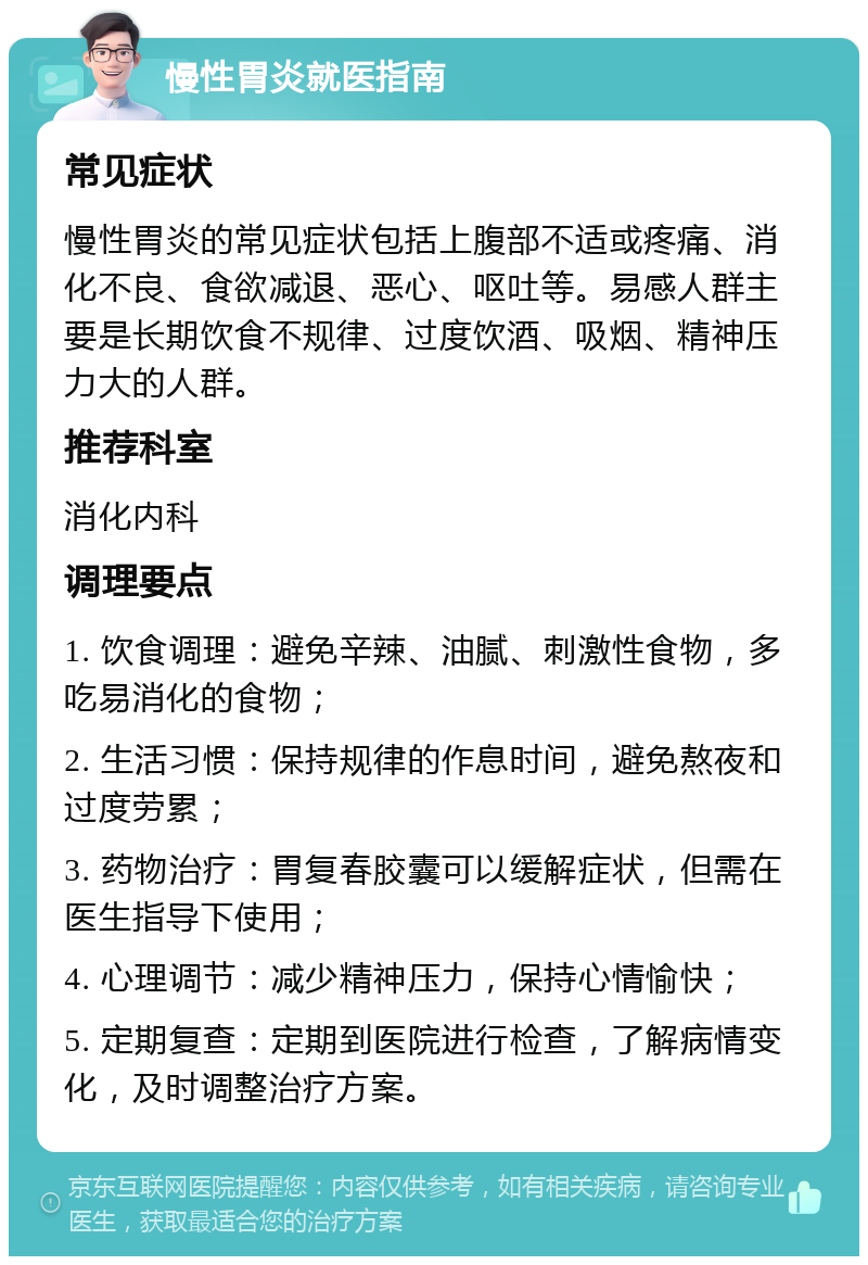 慢性胃炎就医指南 常见症状 慢性胃炎的常见症状包括上腹部不适或疼痛、消化不良、食欲减退、恶心、呕吐等。易感人群主要是长期饮食不规律、过度饮酒、吸烟、精神压力大的人群。 推荐科室 消化内科 调理要点 1. 饮食调理：避免辛辣、油腻、刺激性食物，多吃易消化的食物； 2. 生活习惯：保持规律的作息时间，避免熬夜和过度劳累； 3. 药物治疗：胃复春胶囊可以缓解症状，但需在医生指导下使用； 4. 心理调节：减少精神压力，保持心情愉快； 5. 定期复查：定期到医院进行检查，了解病情变化，及时调整治疗方案。