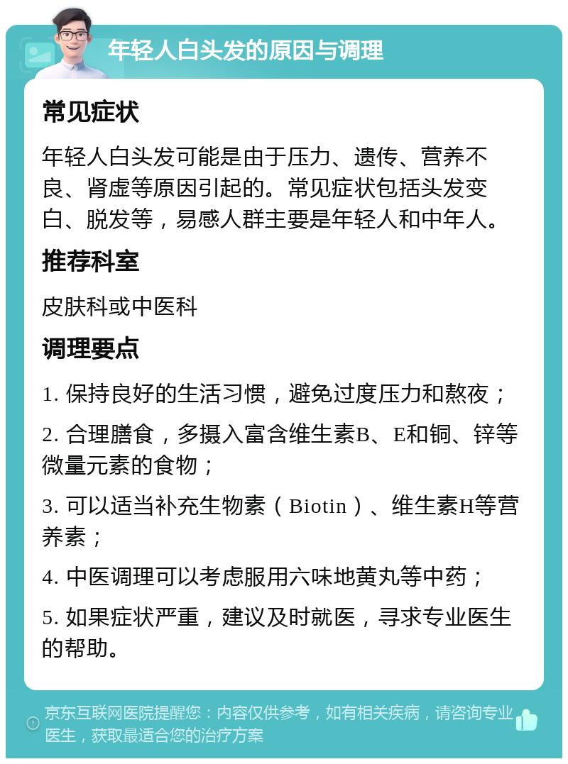 年轻人白头发的原因与调理 常见症状 年轻人白头发可能是由于压力、遗传、营养不良、肾虚等原因引起的。常见症状包括头发变白、脱发等，易感人群主要是年轻人和中年人。 推荐科室 皮肤科或中医科 调理要点 1. 保持良好的生活习惯，避免过度压力和熬夜； 2. 合理膳食，多摄入富含维生素B、E和铜、锌等微量元素的食物； 3. 可以适当补充生物素（Biotin）、维生素H等营养素； 4. 中医调理可以考虑服用六味地黄丸等中药； 5. 如果症状严重，建议及时就医，寻求专业医生的帮助。