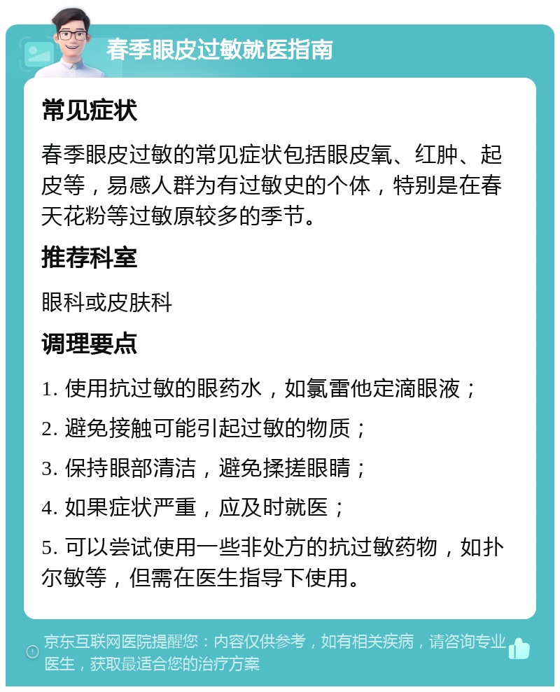 春季眼皮过敏就医指南 常见症状 春季眼皮过敏的常见症状包括眼皮氧、红肿、起皮等，易感人群为有过敏史的个体，特别是在春天花粉等过敏原较多的季节。 推荐科室 眼科或皮肤科 调理要点 1. 使用抗过敏的眼药水，如氯雷他定滴眼液； 2. 避免接触可能引起过敏的物质； 3. 保持眼部清洁，避免揉搓眼睛； 4. 如果症状严重，应及时就医； 5. 可以尝试使用一些非处方的抗过敏药物，如扑尔敏等，但需在医生指导下使用。