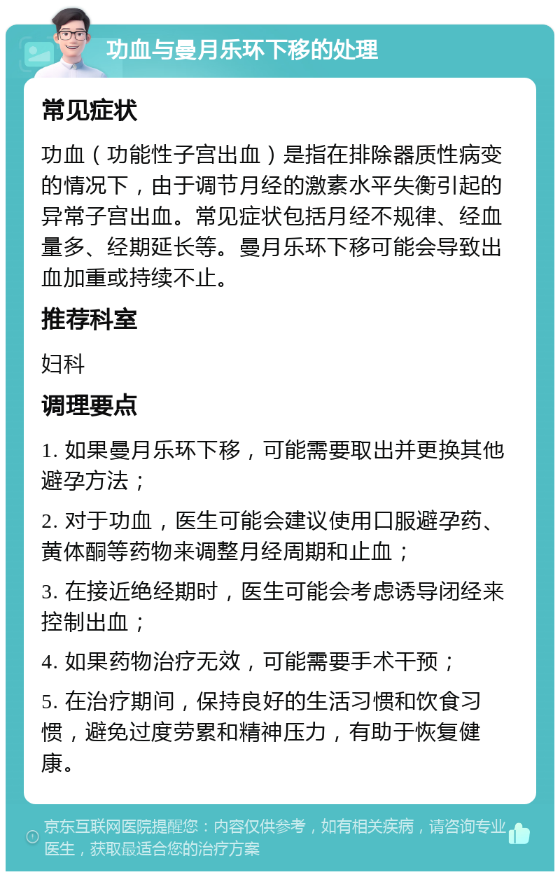 功血与曼月乐环下移的处理 常见症状 功血（功能性子宫出血）是指在排除器质性病变的情况下，由于调节月经的激素水平失衡引起的异常子宫出血。常见症状包括月经不规律、经血量多、经期延长等。曼月乐环下移可能会导致出血加重或持续不止。 推荐科室 妇科 调理要点 1. 如果曼月乐环下移，可能需要取出并更换其他避孕方法； 2. 对于功血，医生可能会建议使用口服避孕药、黄体酮等药物来调整月经周期和止血； 3. 在接近绝经期时，医生可能会考虑诱导闭经来控制出血； 4. 如果药物治疗无效，可能需要手术干预； 5. 在治疗期间，保持良好的生活习惯和饮食习惯，避免过度劳累和精神压力，有助于恢复健康。