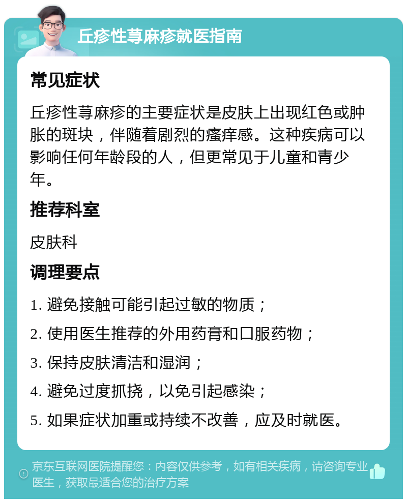 丘疹性荨麻疹就医指南 常见症状 丘疹性荨麻疹的主要症状是皮肤上出现红色或肿胀的斑块，伴随着剧烈的瘙痒感。这种疾病可以影响任何年龄段的人，但更常见于儿童和青少年。 推荐科室 皮肤科 调理要点 1. 避免接触可能引起过敏的物质； 2. 使用医生推荐的外用药膏和口服药物； 3. 保持皮肤清洁和湿润； 4. 避免过度抓挠，以免引起感染； 5. 如果症状加重或持续不改善，应及时就医。