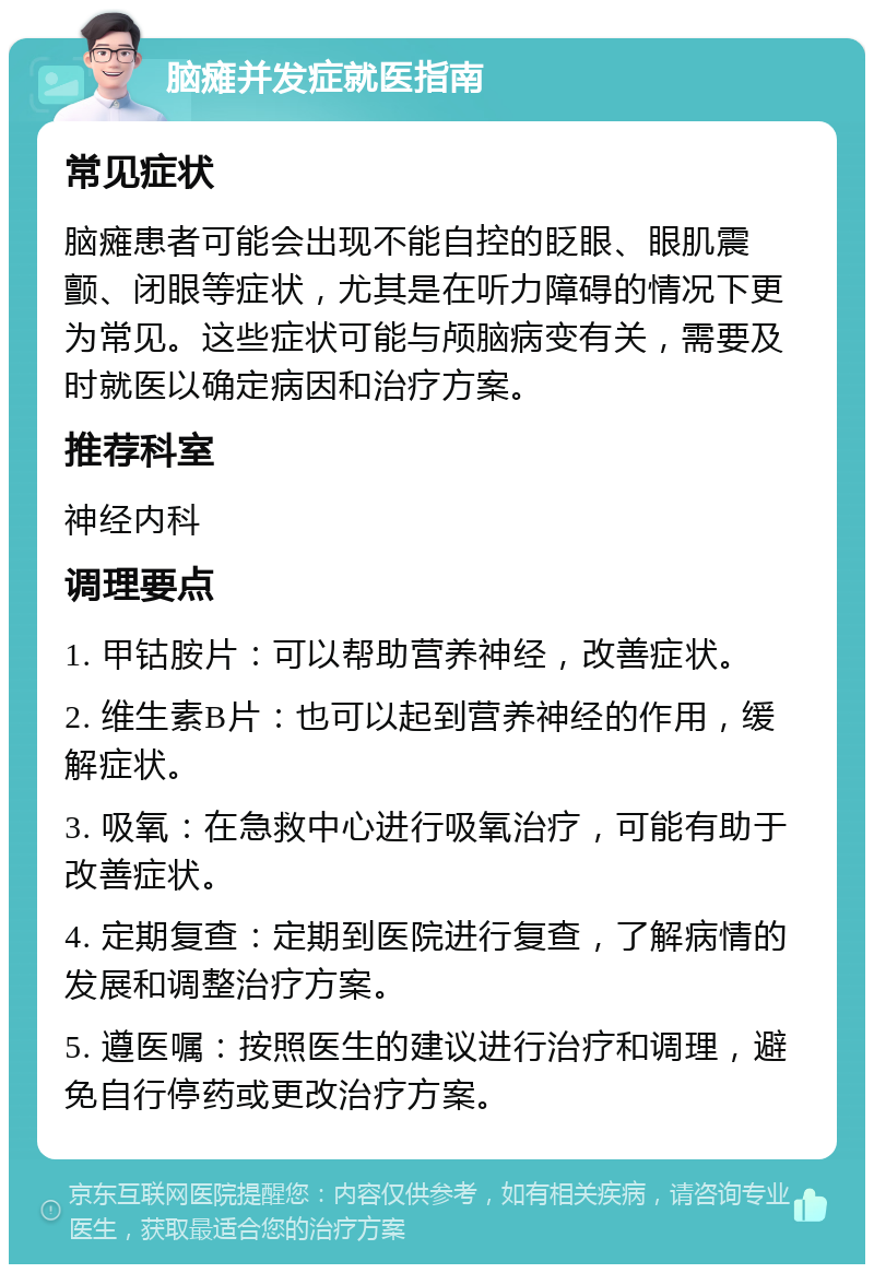 脑瘫并发症就医指南 常见症状 脑瘫患者可能会出现不能自控的眨眼、眼肌震颤、闭眼等症状，尤其是在听力障碍的情况下更为常见。这些症状可能与颅脑病变有关，需要及时就医以确定病因和治疗方案。 推荐科室 神经内科 调理要点 1. 甲钴胺片：可以帮助营养神经，改善症状。 2. 维生素B片：也可以起到营养神经的作用，缓解症状。 3. 吸氧：在急救中心进行吸氧治疗，可能有助于改善症状。 4. 定期复查：定期到医院进行复查，了解病情的发展和调整治疗方案。 5. 遵医嘱：按照医生的建议进行治疗和调理，避免自行停药或更改治疗方案。