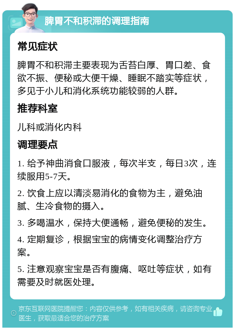 脾胃不和积滞的调理指南 常见症状 脾胃不和积滞主要表现为舌苔白厚、胃口差、食欲不振、便秘或大便干燥、睡眠不踏实等症状，多见于小儿和消化系统功能较弱的人群。 推荐科室 儿科或消化内科 调理要点 1. 给予神曲消食口服液，每次半支，每日3次，连续服用5-7天。 2. 饮食上应以清淡易消化的食物为主，避免油腻、生冷食物的摄入。 3. 多喝温水，保持大便通畅，避免便秘的发生。 4. 定期复诊，根据宝宝的病情变化调整治疗方案。 5. 注意观察宝宝是否有腹痛、呕吐等症状，如有需要及时就医处理。