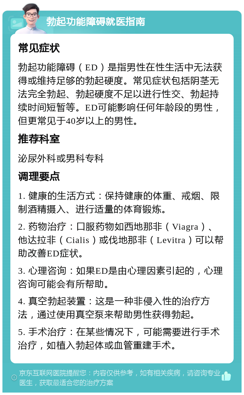 勃起功能障碍就医指南 常见症状 勃起功能障碍（ED）是指男性在性生活中无法获得或维持足够的勃起硬度。常见症状包括阴茎无法完全勃起、勃起硬度不足以进行性交、勃起持续时间短暂等。ED可能影响任何年龄段的男性，但更常见于40岁以上的男性。 推荐科室 泌尿外科或男科专科 调理要点 1. 健康的生活方式：保持健康的体重、戒烟、限制酒精摄入、进行适量的体育锻炼。 2. 药物治疗：口服药物如西地那非（Viagra）、他达拉非（Cialis）或伐地那非（Levitra）可以帮助改善ED症状。 3. 心理咨询：如果ED是由心理因素引起的，心理咨询可能会有所帮助。 4. 真空勃起装置：这是一种非侵入性的治疗方法，通过使用真空泵来帮助男性获得勃起。 5. 手术治疗：在某些情况下，可能需要进行手术治疗，如植入勃起体或血管重建手术。