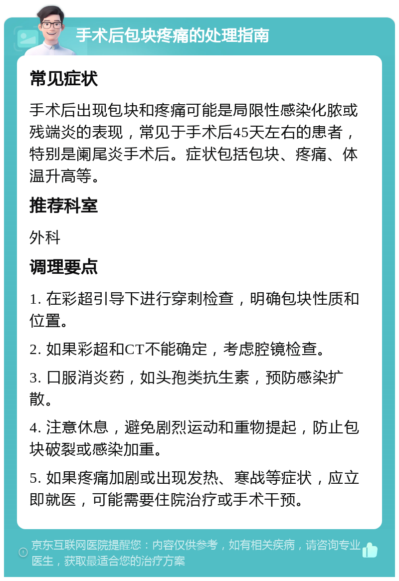 手术后包块疼痛的处理指南 常见症状 手术后出现包块和疼痛可能是局限性感染化脓或残端炎的表现，常见于手术后45天左右的患者，特别是阑尾炎手术后。症状包括包块、疼痛、体温升高等。 推荐科室 外科 调理要点 1. 在彩超引导下进行穿刺检查，明确包块性质和位置。 2. 如果彩超和CT不能确定，考虑腔镜检查。 3. 口服消炎药，如头孢类抗生素，预防感染扩散。 4. 注意休息，避免剧烈运动和重物提起，防止包块破裂或感染加重。 5. 如果疼痛加剧或出现发热、寒战等症状，应立即就医，可能需要住院治疗或手术干预。