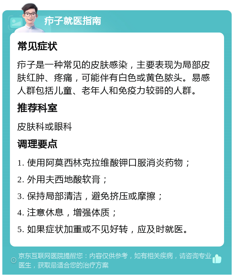 疖子就医指南 常见症状 疖子是一种常见的皮肤感染，主要表现为局部皮肤红肿、疼痛，可能伴有白色或黄色脓头。易感人群包括儿童、老年人和免疫力较弱的人群。 推荐科室 皮肤科或眼科 调理要点 1. 使用阿莫西林克拉维酸钾口服消炎药物； 2. 外用夫西地酸软膏； 3. 保持局部清洁，避免挤压或摩擦； 4. 注意休息，增强体质； 5. 如果症状加重或不见好转，应及时就医。