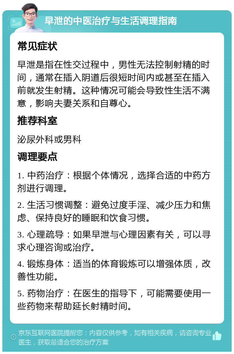 早泄的中医治疗与生活调理指南 常见症状 早泄是指在性交过程中，男性无法控制射精的时间，通常在插入阴道后很短时间内或甚至在插入前就发生射精。这种情况可能会导致性生活不满意，影响夫妻关系和自尊心。 推荐科室 泌尿外科或男科 调理要点 1. 中药治疗：根据个体情况，选择合适的中药方剂进行调理。 2. 生活习惯调整：避免过度手淫、减少压力和焦虑、保持良好的睡眠和饮食习惯。 3. 心理疏导：如果早泄与心理因素有关，可以寻求心理咨询或治疗。 4. 锻炼身体：适当的体育锻炼可以增强体质，改善性功能。 5. 药物治疗：在医生的指导下，可能需要使用一些药物来帮助延长射精时间。