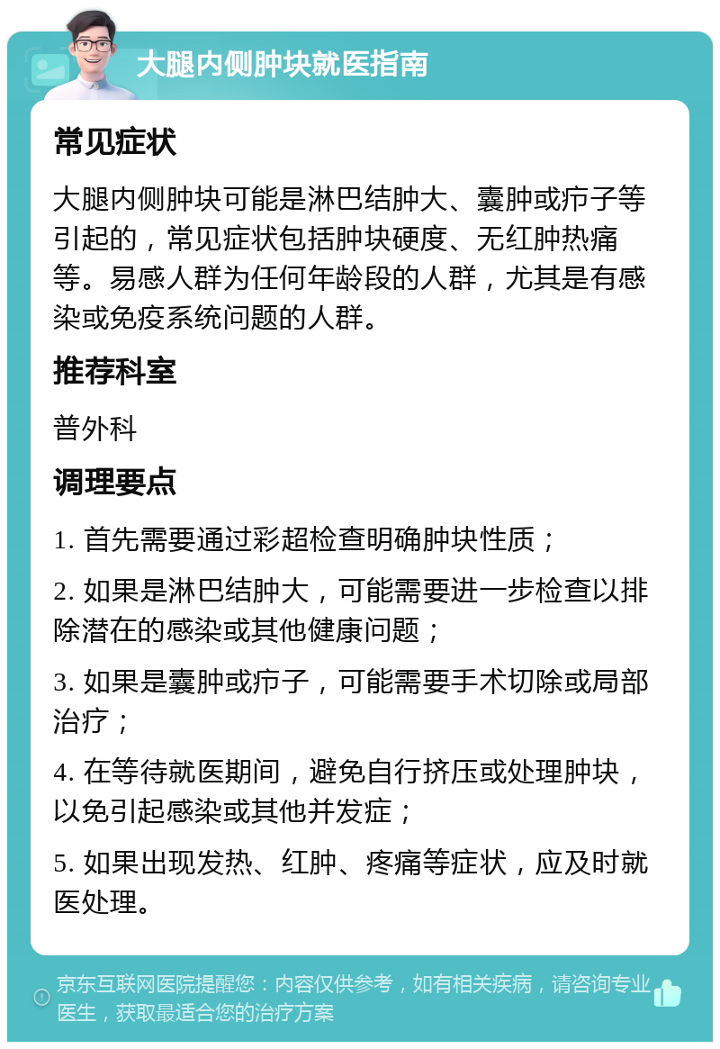 大腿内侧肿块就医指南 常见症状 大腿内侧肿块可能是淋巴结肿大、囊肿或疖子等引起的，常见症状包括肿块硬度、无红肿热痛等。易感人群为任何年龄段的人群，尤其是有感染或免疫系统问题的人群。 推荐科室 普外科 调理要点 1. 首先需要通过彩超检查明确肿块性质； 2. 如果是淋巴结肿大，可能需要进一步检查以排除潜在的感染或其他健康问题； 3. 如果是囊肿或疖子，可能需要手术切除或局部治疗； 4. 在等待就医期间，避免自行挤压或处理肿块，以免引起感染或其他并发症； 5. 如果出现发热、红肿、疼痛等症状，应及时就医处理。