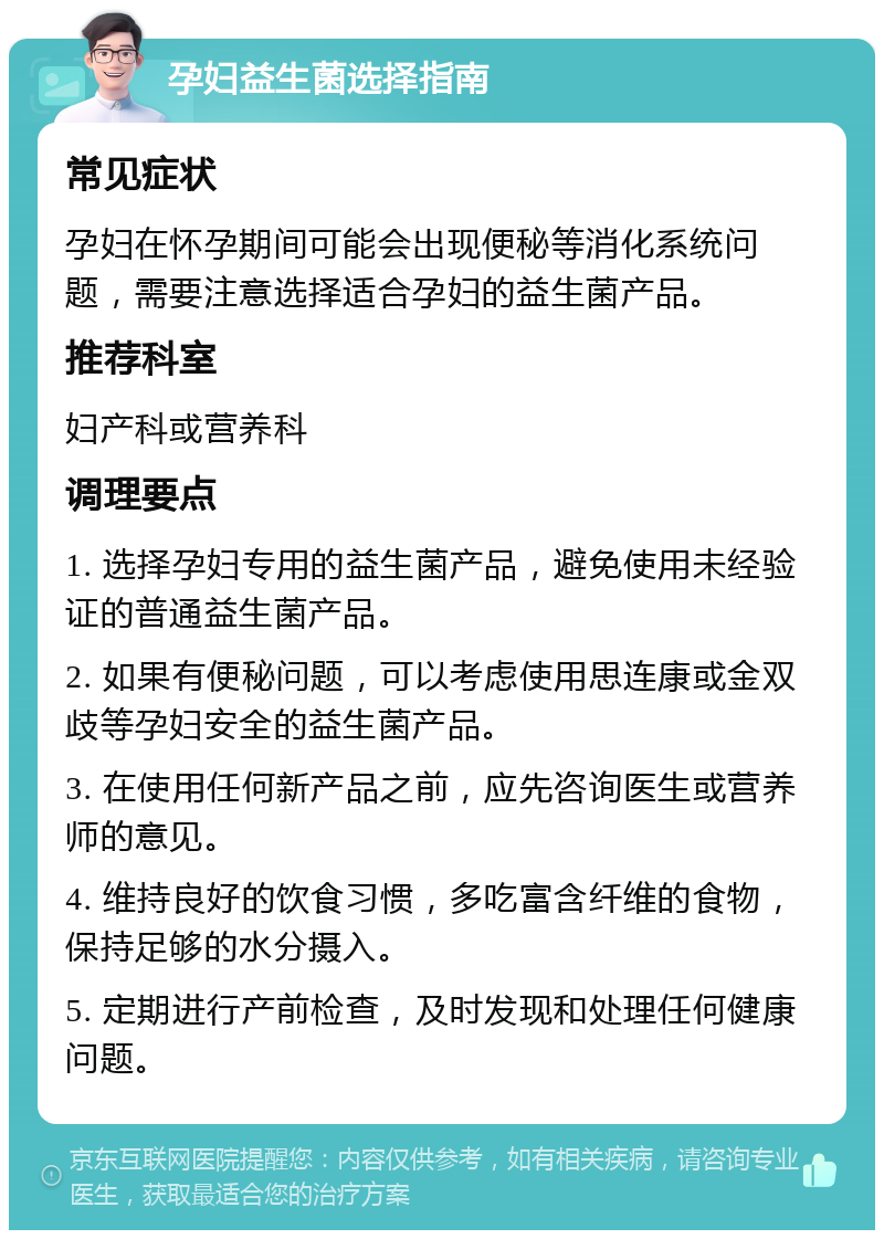 孕妇益生菌选择指南 常见症状 孕妇在怀孕期间可能会出现便秘等消化系统问题，需要注意选择适合孕妇的益生菌产品。 推荐科室 妇产科或营养科 调理要点 1. 选择孕妇专用的益生菌产品，避免使用未经验证的普通益生菌产品。 2. 如果有便秘问题，可以考虑使用思连康或金双歧等孕妇安全的益生菌产品。 3. 在使用任何新产品之前，应先咨询医生或营养师的意见。 4. 维持良好的饮食习惯，多吃富含纤维的食物，保持足够的水分摄入。 5. 定期进行产前检查，及时发现和处理任何健康问题。