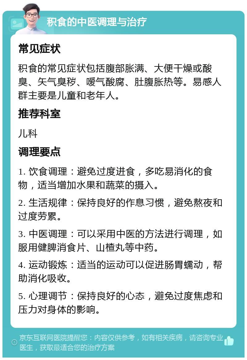 积食的中医调理与治疗 常见症状 积食的常见症状包括腹部胀满、大便干燥或酸臭、矢气臭秽、嗳气酸腐、肚腹胀热等。易感人群主要是儿童和老年人。 推荐科室 儿科 调理要点 1. 饮食调理：避免过度进食，多吃易消化的食物，适当增加水果和蔬菜的摄入。 2. 生活规律：保持良好的作息习惯，避免熬夜和过度劳累。 3. 中医调理：可以采用中医的方法进行调理，如服用健脾消食片、山楂丸等中药。 4. 运动锻炼：适当的运动可以促进肠胃蠕动，帮助消化吸收。 5. 心理调节：保持良好的心态，避免过度焦虑和压力对身体的影响。