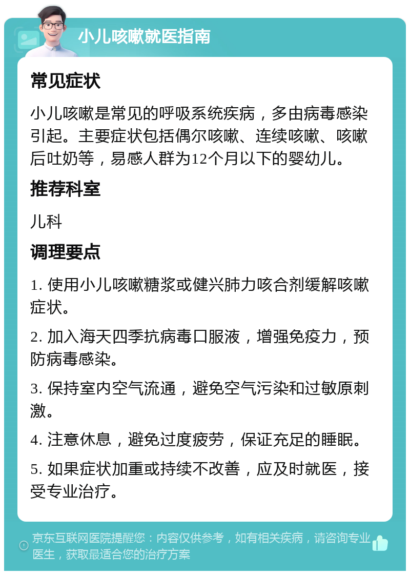 小儿咳嗽就医指南 常见症状 小儿咳嗽是常见的呼吸系统疾病，多由病毒感染引起。主要症状包括偶尔咳嗽、连续咳嗽、咳嗽后吐奶等，易感人群为12个月以下的婴幼儿。 推荐科室 儿科 调理要点 1. 使用小儿咳嗽糖浆或健兴肺力咳合剂缓解咳嗽症状。 2. 加入海天四季抗病毒口服液，增强免疫力，预防病毒感染。 3. 保持室内空气流通，避免空气污染和过敏原刺激。 4. 注意休息，避免过度疲劳，保证充足的睡眠。 5. 如果症状加重或持续不改善，应及时就医，接受专业治疗。