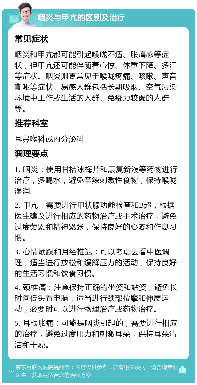 咽炎与甲亢的区别及治疗 常见症状 咽炎和甲亢都可能引起喉咙不适、胀痛感等症状，但甲亢还可能伴随着心悸、体重下降、多汗等症状。咽炎则更常见于喉咙疼痛、咳嗽、声音嘶哑等症状。易感人群包括长期吸烟、空气污染环境中工作或生活的人群、免疫力较弱的人群等。 推荐科室 耳鼻喉科或内分泌科 调理要点 1. 咽炎：使用甘桔冰梅片和康复新液等药物进行治疗，多喝水，避免辛辣刺激性食物，保持喉咙湿润。 2. 甲亢：需要进行甲状腺功能检查和B超，根据医生建议进行相应的药物治疗或手术治疗，避免过度劳累和精神紧张，保持良好的心态和作息习惯。 3. 心情烦躁和月经推迟：可以考虑去看中医调理，适当进行放松和缓解压力的活动，保持良好的生活习惯和饮食习惯。 4. 颈椎痛：注意保持正确的坐姿和站姿，避免长时间低头看电脑，适当进行颈部按摩和伸展运动，必要时可以进行物理治疗或药物治疗。 5. 耳根胀痛：可能是咽炎引起的，需要进行相应的治疗，避免过度用力和刺激耳朵，保持耳朵清洁和干燥。