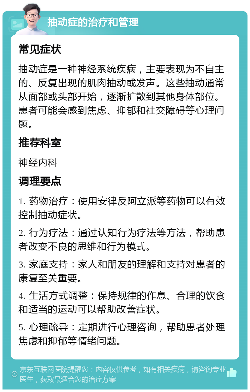 抽动症的治疗和管理 常见症状 抽动症是一种神经系统疾病，主要表现为不自主的、反复出现的肌肉抽动或发声。这些抽动通常从面部或头部开始，逐渐扩散到其他身体部位。患者可能会感到焦虑、抑郁和社交障碍等心理问题。 推荐科室 神经内科 调理要点 1. 药物治疗：使用安律反阿立派等药物可以有效控制抽动症状。 2. 行为疗法：通过认知行为疗法等方法，帮助患者改变不良的思维和行为模式。 3. 家庭支持：家人和朋友的理解和支持对患者的康复至关重要。 4. 生活方式调整：保持规律的作息、合理的饮食和适当的运动可以帮助改善症状。 5. 心理疏导：定期进行心理咨询，帮助患者处理焦虑和抑郁等情绪问题。